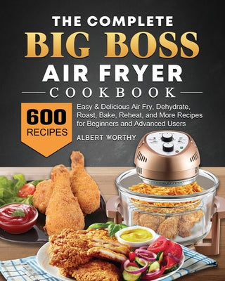 The Complete Big Boss Air Fryer Cookbook: 600 Easy & Delicious Air Fry, Dehydrate, Roast, Bake, Reheat, and More Recipes for Beginners and Advanced Us