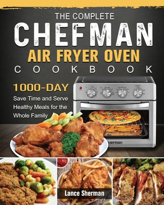 The Complete Chefman Air Fryer Oven Cookbook: 1000-Day Save Time and Serve Healthy Meals for the Whole Family