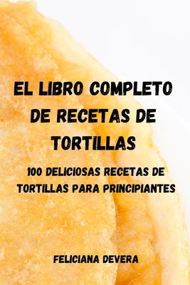 El Libro Completo de Recetas de Tortillas: 100 Deliciosas Recetas de Tortillas Para Principiantes