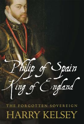 Philip of Spain, King of England: The Forgotten Sovereign