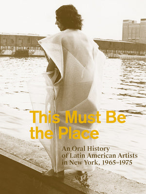 This Must Be the Place: An Oral History of Latin American Artists in New York, 1965-1975