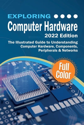 Exploring Computer Hardware - 2022 Edition: The Illustrated Guide to Understanding Computer Hardware, Components, Peripherals & Networks