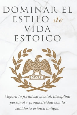 Dominar El Estilo de Vida Estoica: Mejora Tu Fortaleza Mental, Disciplina Y Productividad Con La Sabiduría Estoica Antigua