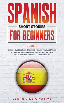 Spanish Short Stories for Beginners Book 5: Over 100 Dialogues and Daily Used Phrases to Learn Spanish in Your Car. Have Fun & Grow Your Vocabulary, w