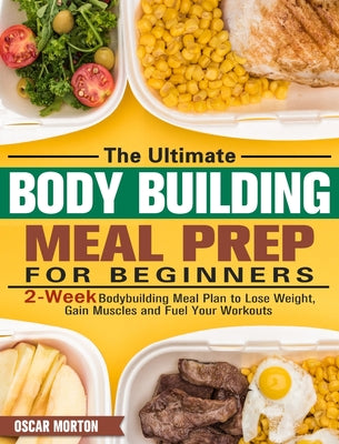 The Ultimate Bodybuilding Meal Prep for Beginners: 2-Week Bodybuilding Meal Plan to Lose Weight, Gain Muscles and Fuel Your Workouts