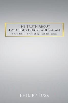 The Truth About God, Jesus Christ and Satan: A New Reflected View of Epochal Dimensions