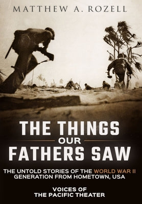 The Things Our Fathers Saw: Voices of the Pacific Theater: The Untold Stories of the World War II Generation from Hometown, USA