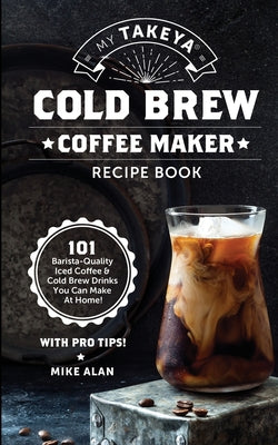 My Takeya Cold Brew Coffee Maker Recipe Book: 101 Barrista-Quality Iced Coffee & Cold Brew Drinks You Can Make At Home!