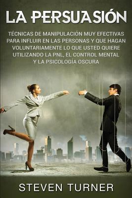 La Persuasión: Técnicas de manipulación muy efectivas para influir en las personas y que hagan voluntariamente lo que usted quiere ut