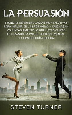 La Persuasión: Técnicas de manipulación muy efectivas para influir en las personas y que hagan voluntariamente lo que usted quiere ut