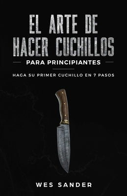 El arte de hacer cuchillos (Bladesmithing) para principiantes: Haga su primer cuchillo en 7 pasos [Bladesmithing for Beginners - Spanish Version]