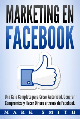 Marketing en Facebook: Una Guía Completa para Crear Autoridad, Generar Compromiso y Hacer Dinero a través de Facebook (Libro en Español/Faceb