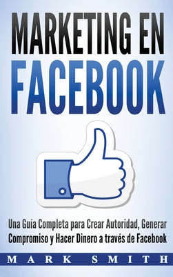 Marketing en Facebook: Una Guía Completa para Crear Autoridad, Generar Compromiso y Hacer Dinero a través de Facebook (Libro en Español/Faceb