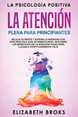 La Atención Plena para Principiantes: Relaja tu Mente y Supera la Ansiedad con esta Práctica Guía de Mindfulness. Descubre los Beneficios de la Atenci