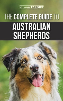 The Complete Guide to Australian Shepherds: Learn Everything You Need to Know About Raising, Training, and Successfully Living with Your New Aussie