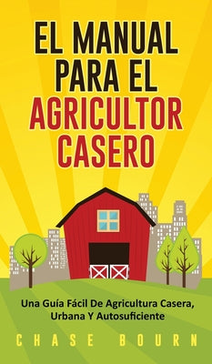 El Manual Para El Agricultor Casero: Una Guía Fácil De Agricultura Casera, Urbana Y Autosuficiente