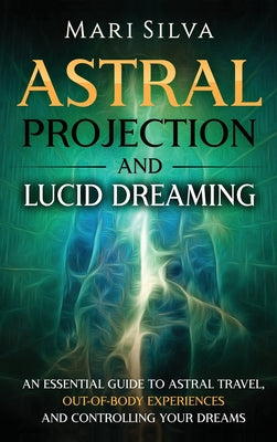 Astral Projection and Lucid Dreaming: An Essential Guide to Astral Travel, Out-Of-Body Experiences and Controlling Your Dreams