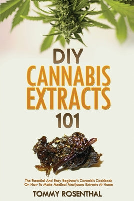 DIY Cannabis Extracts 101: The Essential And Easy Beginner's Cannabis Cookbook On How To Make Medical Marijuana Extracts At Home