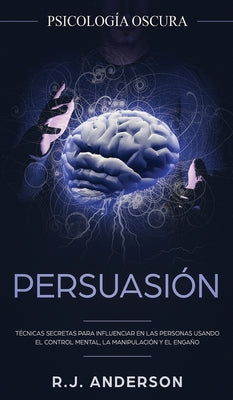 Persuasión: Psicología Oscura - Técnicas secretas para influenciar en las personas usando el control mental, la manipulación y el