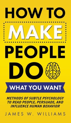 How to Make People Do What You Want: Methods of Subtle Psychology to Read People, Persuade, and Influence Human Behavior