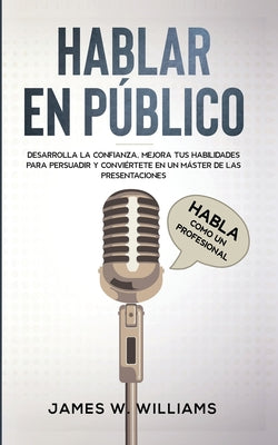 Hablar en público: Habla como un profesional - Desarrolla la confianza, mejora tus habilidades para persuadir y conviértete en un máster