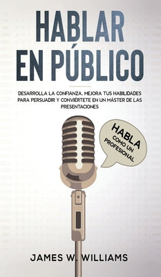 Hablar en público: Habla como un profesional - Desarrolla la confianza, mejora tus habilidades para persuadir y conviértete en un máster