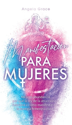 Manifestación para mujeres: Atrae la abundancia, por qué la ley de la atracción no funciona y cómo manifestar con la energía femenina divina