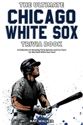 The Ultimate Chicago White Sox Trivia Book: A Collection of Amazing Trivia Quizzes and Fun Facts for Die-Hard White Sox Fans!