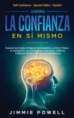 La Creación de la Confianza en Sí Mismo: Superar las Dudas al Mejorar la Autoestima, el Amor Propio, la Compasión y la Conciencia Consciente. Libera t