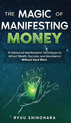 The Magic of Manifesting Money: 15 Advanced Manifestation Techniques to Attract Wealth, Success, and Abundance Without Hard Work