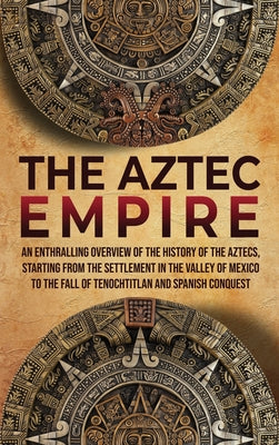 The Aztec Empire: An Enthralling Overview of the History of the Aztecs, Starting with the Settlement in the Valley of Mexico