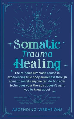 Somatic Trauma Healing: The At-Home DIY Crash Course in Experiencing True Body Awareness Through Somatic Secrets Anyone Can Do & Insider Techn