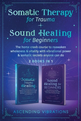 Somatic Therapy for Trauma & Sound Healing for Beginners: (2 books in 1) The Home Crash Course to Reawaken Wholeness & Vitality With Vibrational Power