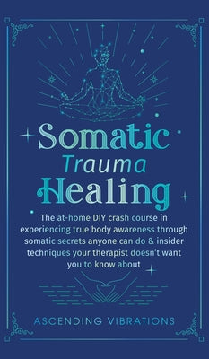 Somatic Trauma Healing: The At-Home DIY Crash Course in Experiencing True Body Awareness Through Somatic Secrets Anyone Can Do & Insider Techn