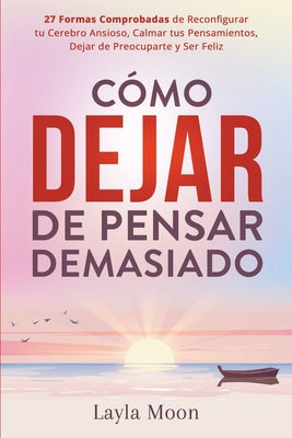 Cómo Dejar de Pensar Demasiado: 27 Formas Comprobadas de Reconfigurar tu Cerebro Ansioso, Calmar tus Pensamientos, Dejar de Preocuparte y Ser Feliz