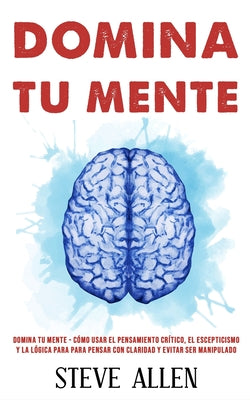 Domina tu mente - Cómo usar el pensamiento crítico, el escepticismo y la lógica para para pensar con claridad y evitar ser manipulado: Técnicas probad