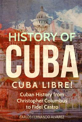 History of Cuba: Cuba Libre! Cuban History from Christopher Columbus to Fidel Castro