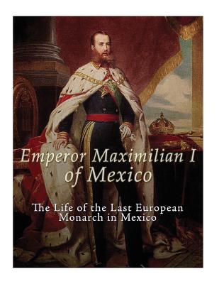 Emperor Maximilian I of Mexico: The Life of the Last European Monarch in Mexico