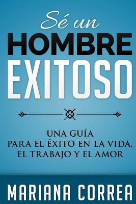 SE Un HOMBRE EXITOSO: UNA GUIA PARA EL EXITO EN LA VIDA, EL AMOR y EL TRABAJO