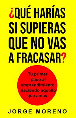 ¿qué Harías Si Supieras Que No Vas a Fracasar?: Tu Primer Paso Al Emprendimiento Haciendo Aquello Que Amas