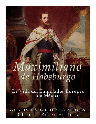 Maximiliano de Habsburgo: La Vida del Emperador Europeo de Mexico