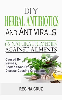 DIY Herbal Antibiotics And Antivirals: 65 Natural Remedies Against Ailments Caused By Viruses, Bacteria And Other Disease-Causing Organisms