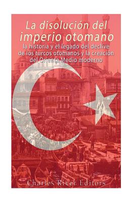 La disolución del imperio otomano: La historia y el legado del declive de los turcos otomanos y la creación del Oriente Medio moderno