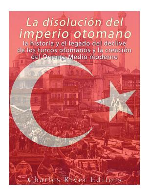 La disolución del imperio otomano: La historia y el legado del declive de los turcos otomanos y la creación del Oriente Medio moderno