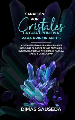 Sanación por Cristales - La guía definitiva para principiantes: Descubre el poder de los cristales curativos, piedras y minerales para la salud y la f