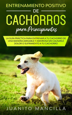 Entrenamiento Positivo De Cachorros Para Principiantes: La Guía Práctica Para Entrenar a tu Cachorro de Una Manera Amigable y Amorosa Sin Causarle Dol