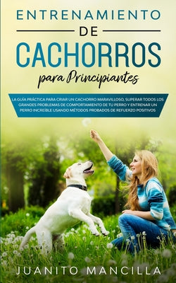 Entrenamiento De Cachorros Para Principiantes: La Guía Práctica Para Criar un Cachorro Maravilloso, Superar Todos Los Grandes Problemas de Comportamie