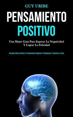 Pensamiento Positivo: Una mejor guía para superar la negatividad y lograr la felicidad (Aprenda cómo eliminar el pensamiento negativo y reem