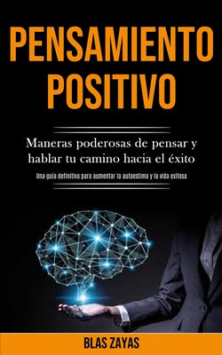 Pensamiento Positivo: Maneras poderosas de pensar y hablar tu camino hacia el éxito (Una guía definitiva para aumentar la autoestima y la vi