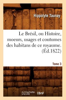 Le Brésil, Ou Histoire, Moeurs, Usages Et Coutumes Des Habitans de Ce Royaume. Tome 3 (Éd.1822)